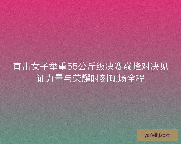 直击女子举重55公斤级决赛巅峰对决见证力量与荣耀时刻现场全程