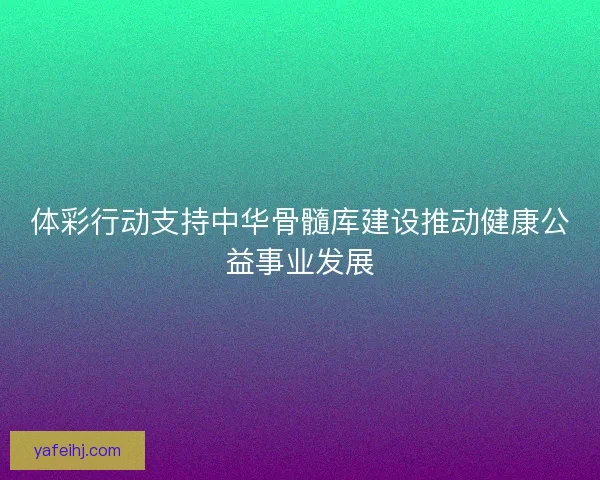 体彩行动支持中华骨髓库建设推动健康公益事业发展 体彩行动支持中华骨髓库建设推动健康公益事业发展