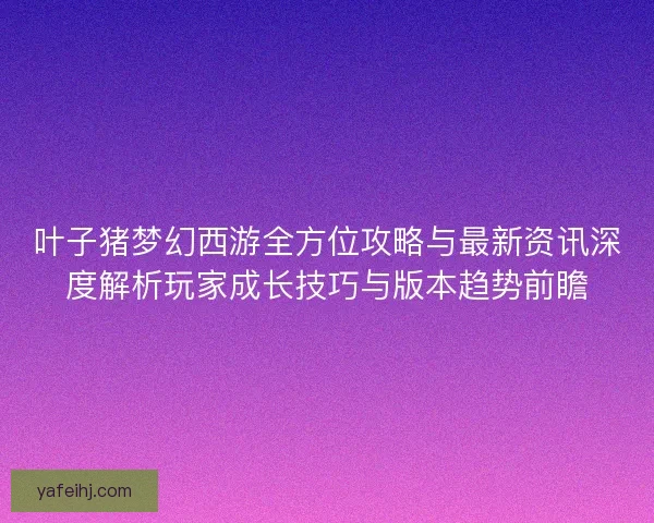 叶子猪梦幻西游全方位攻略与最新资讯深度解析玩家成长技巧与版本趋势前瞻