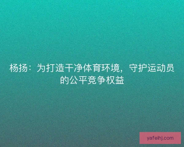 杨扬：为打造干净体育环境，守护运动员的公平竞争权益