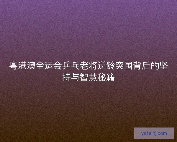 粤港澳全运会乒乓老将逆龄突围背后的坚持与智慧秘籍 粤港澳全运会乒乓老将逆龄突围背后的坚持与智慧秘籍