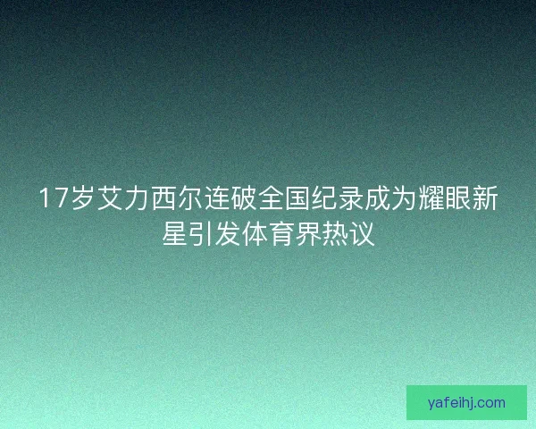 17岁艾力西尔连破全国纪录成为耀眼新星引发体育界热议 17岁艾力西尔连破全国纪录成为耀眼新星引发体育界热议