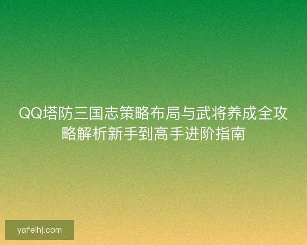 QQ塔防三国志策略布局与武将养成全攻略解析新手到高手进阶指南 QQ塔防三国志策略布局与武将养成全攻略解析新手到高手进阶指南