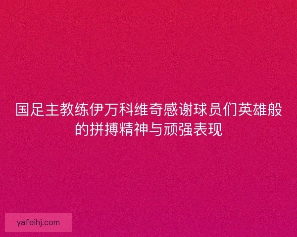 国足主教练伊万科维奇感谢球员们英雄般的拼搏精神与顽强表现