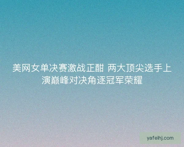 美网女单决赛激战正酣 两大顶尖选手上演巅峰对决角逐冠军荣耀