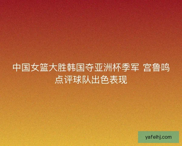 中国女篮大胜韩国夺亚洲杯季军 宫鲁鸣点评球队出色表现