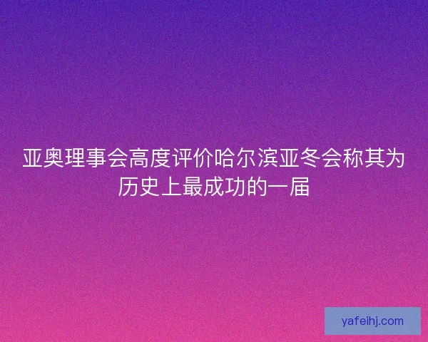 亚奥理事会高度评价哈尔滨亚冬会称其为历史上最成功的一届
