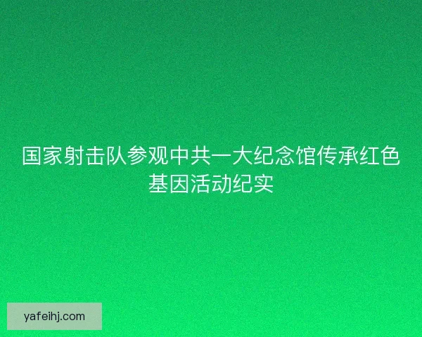 国家射击队参观中共一大纪念馆传承红色基因活动纪实