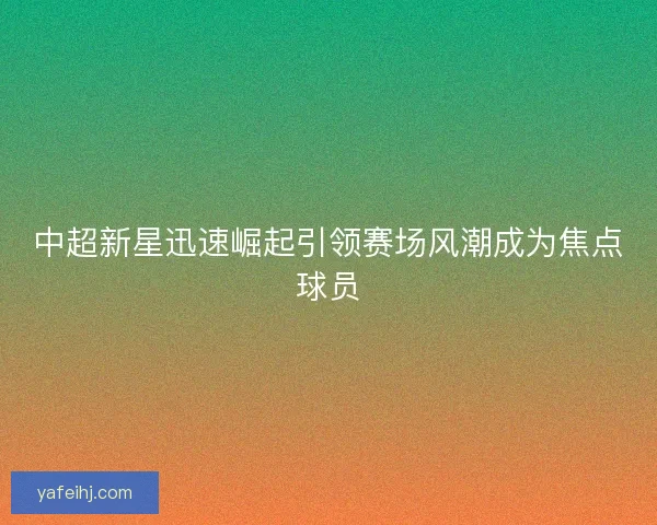 中超新星迅速崛起引领赛场风潮成为焦点球员 中超新星迅速崛起引领赛场风潮成为焦点球员