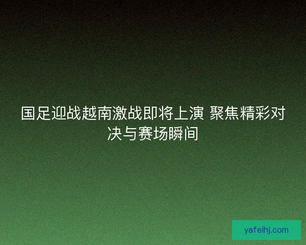 国足迎战越南激战即将上演 聚焦精彩对决与赛场瞬间 国足迎战越南激战即将上演 聚焦精彩对决与赛场瞬间
