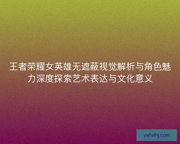王者荣耀女英雄无遮蔽视觉解析与角色魅力深度探索艺术表达与文化意义