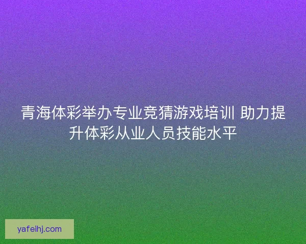 青海体彩举办专业竞猜游戏培训 助力提升体彩从业人员技能水平