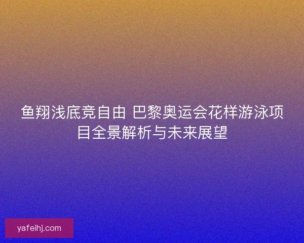 鱼翔浅底竞自由 巴黎奥运会花样游泳项目全景解析与未来展望