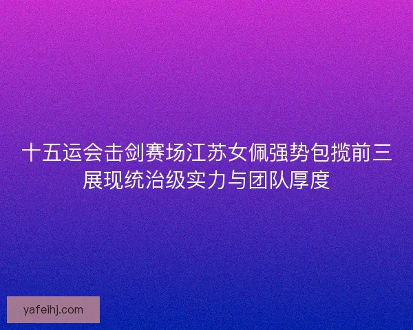 十五运会击剑赛场江苏女佩强势包揽前三展现统治级实力与团队厚度